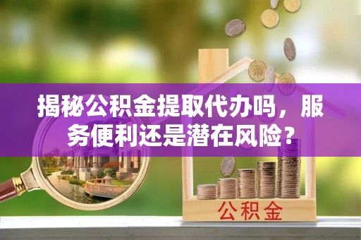 门头沟揭秘公积金提取代办吗，服务便利还是潜在风险？