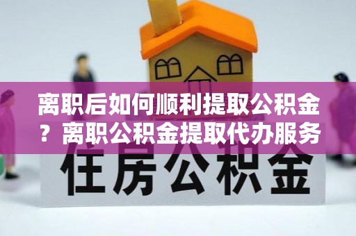 门头沟离职后如何顺利提取公积金？离职公积金提取代办服务帮你搞定！
