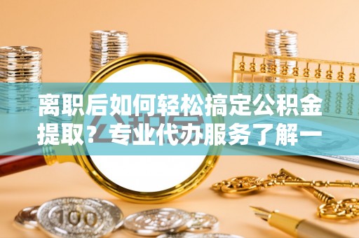 门头沟离职后如何轻松搞定公积金提取？专业代办服务了解一下