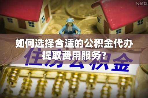 门头沟如何选择合适的公积金代办提取费用服务？