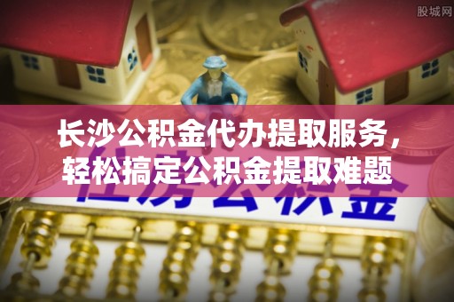 门头沟长沙公积金代办提取服务，轻松搞定公积金提取难题