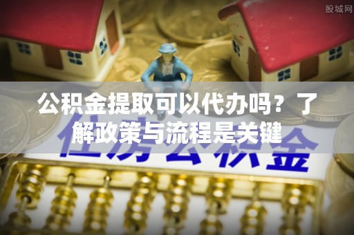 门头沟公积金提取可以代办吗？了解政策与流程是关键