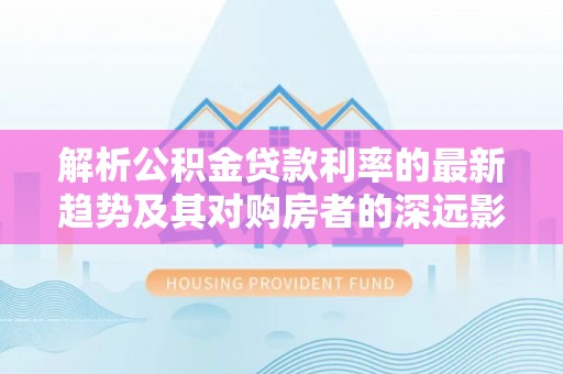 门头沟解析公积金贷款利率的最新趋势及其对购房者的深远影响
