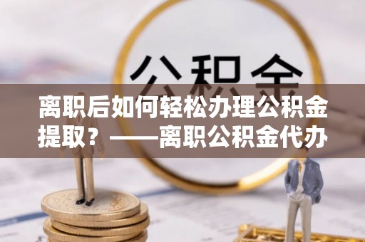 门头沟离职后如何轻松办理公积金提取？——离职公积金代办提取服务详解