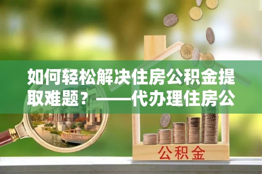 门头沟如何轻松解决住房公积金提取难题？——代办理住房公积金提取服务解析