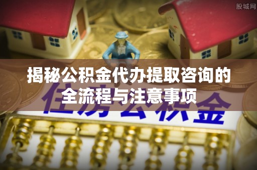 门头沟揭秘公积金代办提取咨询的全流程与注意事项