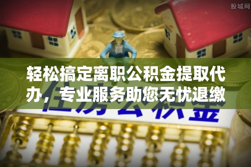 门头沟轻松搞定离职公积金提取代办，专业服务助您无忧退缴