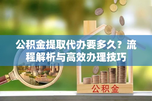 门头沟公积金提取代办要多久？流程解析与高效办理技巧
