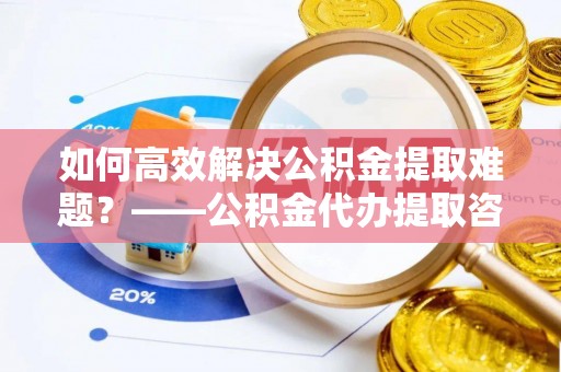 门头沟如何高效解决公积金提取难题？——公积金代办提取咨询服务全解析