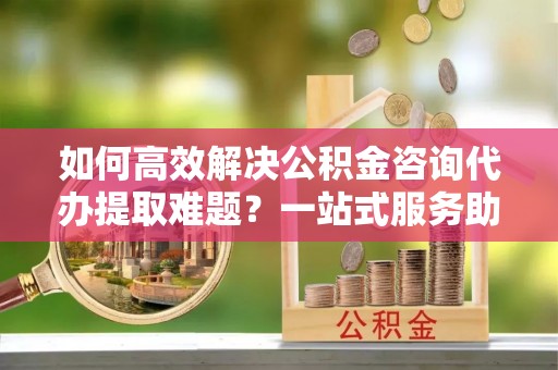 门头沟如何高效解决公积金咨询代办提取难题？一站式服务助您轻松搞定