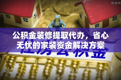 门头沟公积金装修提取代办，省心无忧的家装资金解决方案