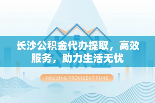 门头沟长沙公积金代办提取，高效服务，助力生活无忧