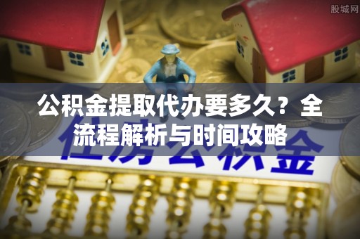 门头沟公积金提取代办要多久？全流程解析与时间攻略