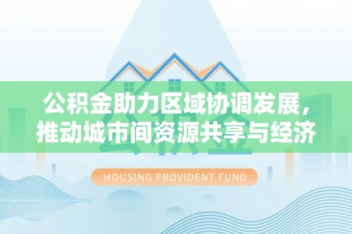 门头沟公积金助力区域协调发展，推动城市间资源共享与经济均衡发展