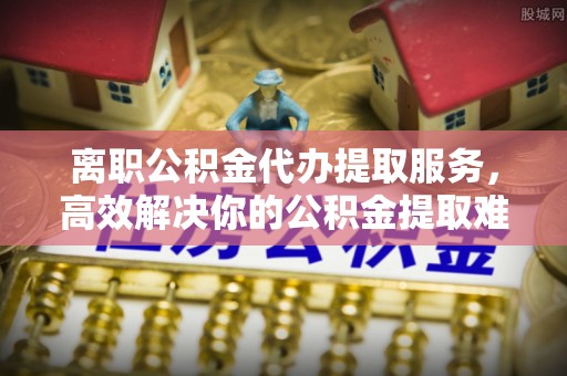 门头沟离职公积金代办提取服务，高效解决你的公积金提取难题