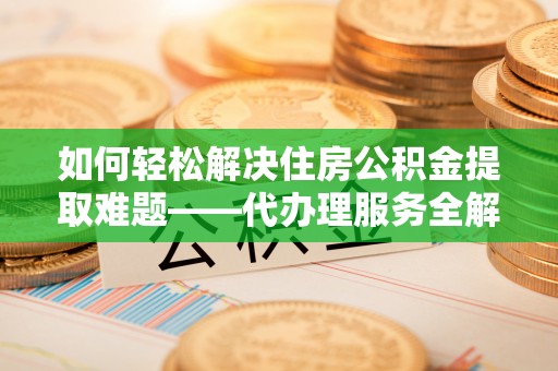 门头沟如何轻松解决住房公积金提取难题——代办理服务全解析
