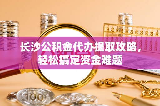 门头沟长沙公积金代办提取攻略，轻松搞定资金难题