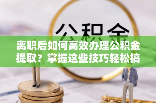门头沟离职后如何高效办理公积金提取？掌握这些技巧轻松搞定