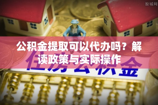 门头沟公积金提取可以代办吗？解读政策与实际操作