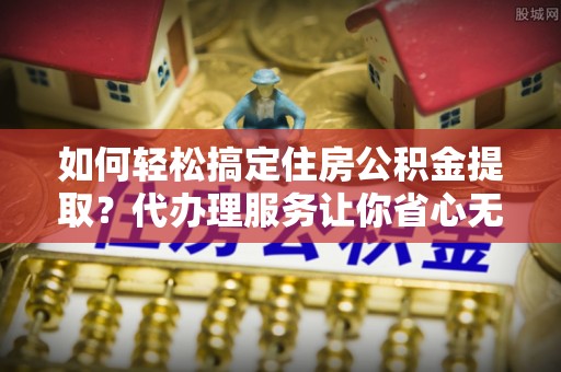 门头沟如何轻松搞定住房公积金提取？代办理服务让你省心无忧