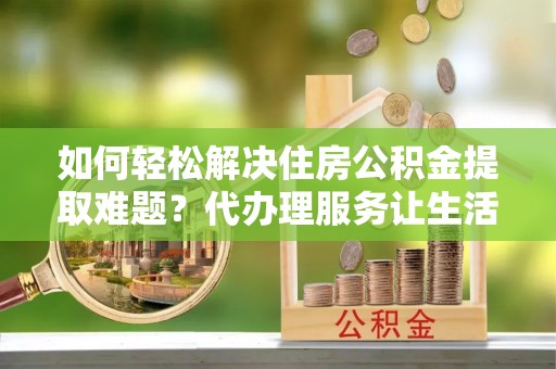 门头沟如何轻松解决住房公积金提取难题？代办理服务让生活更简单