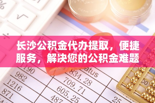 门头沟长沙公积金代办提取，便捷服务，解决您的公积金难题
