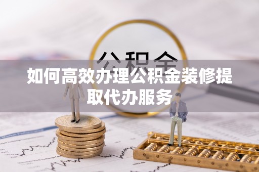 门头沟如何高效办理公积金装修提取代办服务