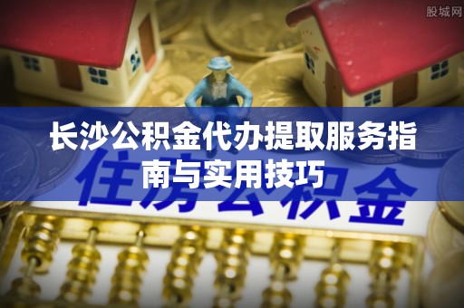 门头沟长沙公积金代办提取服务指南与实用技巧
