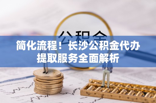 门头沟简化流程！长沙公积金代办提取服务全面解析
