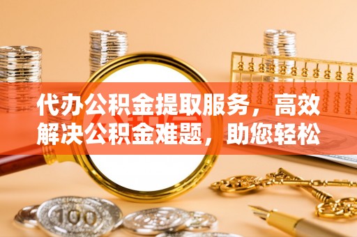 门头沟代办公积金提取服务，高效解决公积金难题，助您轻松理财