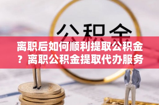 门头沟离职后如何顺利提取公积金？离职公积金提取代办服务全解析